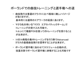 ポーランドでの曲技トレー二ングと選手権への道
・　10日50発程の集中トレーニングを行う事でＡｄｖａｎｃｅｄ
クラスの基礎曲技飛行を習得することが出来ます。
・　ポーランド選手権にあわせてスケジュールを組めば、
　　技量次第でポーランド選手権に参戦することも可能です
・　曲技飛行は普通のフライトに比べ極端に難しいイメージ
がありますが、
　　基本的には通常のエアワークの延長にあります。　
・　マクラ氏の率いる「マクラ　エアロバティックチーム」で
　　トレーニングの受け入れ可能で、
　　トルンにて複座ＦＯＸを使ってのトレーニングを受けること
　　が出来ます。
 