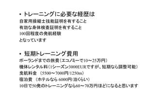 • トレーニングに必要な経歴は
自家用操縦士技能証明を有すること
有効な身体検査証明を有すること
100回程度の発航経験
となっています
• 短期トレーニング費用
ポーランドまでの旅費（エコノミーで10～25万円）
機体レンタル料（1シーズン3000EURですが、短期なら調整可能）
曳航料金　（5500～7000円/1250m）
宿泊費　（ホテルなら 6000円/泊くらい）
10日で50発のトレーニングなら60～70万円ほどになると思います
 