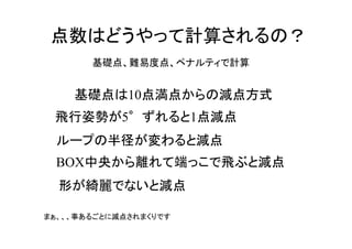 基礎点は10点満点からの減点方式
ループの半径が変わると減点
点数はどうやって計算されるの？
　飛行姿勢が5°ずれると1点減点
BOX中央から離れて端っこで飛ぶと減点
形が綺麗でないと減点
まぁ、、、事あるごとに減点されまくりです
基礎点、難易度点、ペナルティで計算
 