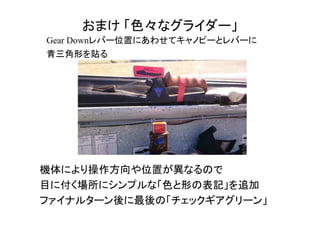 おまけ 「色々なグライダー」
Gear Downレバー位置にあわせてキャノピーとレバーに
青三角形を貼る
機体により操作方向や位置が異なるので
目に付く場所にシンプルな「色と形の表記」を追加
ファイナルターン後に最後の「チェックギアグリーン」
 