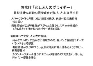 おまけ 「久しぶりのグライダー」
離脱直後に可能な限り低速で飛び、左右旋回する
　スローフライトより更に低い速度で飛び、失速付近の飛行特
性を掴む
　剥離領域が広がり機首が下がったら僅かにスティックを緩め
て「気流をくっ付ける」リカバリー感覚を掴む
直線飛行で安定したら左右旋回、
　　殆んどエルロンが効かない領域なので、緩バンク旋回をラダーで
バランスさせる感覚
　　剥離領域が広がり「フラっ」と斜め後ろに零れ落ちるようなスピン
初動感覚で
　　カウンターラダー＆僅かにスティックを緩めて「気流をくっ付ける」
リカバリー感覚を掴む
　
 