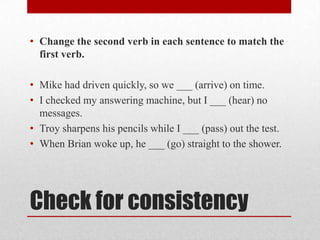 • Change the second verb in each sentence to match the
first verb.

• Mike had driven quickly, so we ___ (arrive) on time.
• I checked my answering machine, but I ___ (hear) no
messages.
• Troy sharpens his pencils while I ___ (pass) out the test.
• When Brian woke up, he ___ (go) straight to the shower.

Check for consistency

 