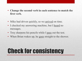 • Change the second verb in each sentence to match the
first verb.

• Mike had driven quickly, so we arrived on time.
• I checked my answering machine, but I heard no
messages.
• Troy sharpens his pencils while I pass out the test.
• When Brian wakes up, he goes straight to the shower.

Check for consistency

 