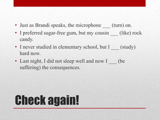 • Just as Brandi speaks, the microphone ___ (turn) on.
• I preferred sugar-free gum, but my cousin ___ (like) rock
candy.
• I never studied in elementary school, but I ___ (study)
hard now.
• Last night, I did not sleep well and now I ___ (be
suffering) the consequences.

Check again!

 