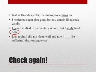 • Just as Brandi speaks, the microphone turns on.
• I preferred sugar-free gum, but my cousin liked rock
candy.
• I never studied in elementary school, but I study hard
now.
• Last night, I did not sleep well and now I ___ (be
suffering) the consequences.

Check again!

 