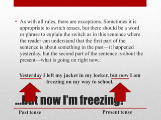 • As with all rules, there are exceptions. Sometimes it is
appropriate to switch tenses, but there should be a word
or phrase to explain the switch as in this sentence where
the reader can understand that the first part of the
sentence is about something in the past—it happened
yesterday, but the second part of the sentence is about the
present—what is going on right now.:
Yesterday I left my jacket in my locker, but now I am
freezing on my way to school.

…but now I’m freezing!
Past tense

Present tense

 