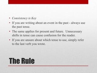 • Consistency is Key
• If you are writing about an event in the past - always use
the past tense.
• The same applies for present and future. Unnecessary
shifts in tense can cause confusion for the reader.
• If you are unsure about which tense to use, simply refer
to the last verb you wrote.

The Rule

 