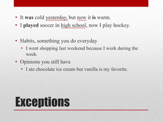 • It was cold yesterday, but now it is warm.
• I played soccer in high school, now I play hockey.

• Habits, something you do everyday
• I went shopping last weekend because I work during the
week.

• Opinions you still have
• I ate chocolate ice cream but vanilla is my favorite.

Exceptions

 