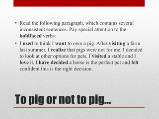 • Read the following paragraph, which contains several
inconsistent sentences. Pay special attention to the
boldfaced verbs:
• I used to think I want to own a pig. After visiting a farm
last summer, I realize that pigs were not for me. I decided
to look at other options for pets. I visited a stable and I
love it. I have decided a horse is the perfect pet and felt
confident this is the right decision.

To pig or not to pig…

 