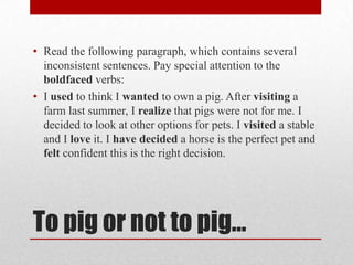 • Read the following paragraph, which contains several
inconsistent sentences. Pay special attention to the
boldfaced verbs:
• I used to think I wanted to own a pig. After visiting a
farm last summer, I realize that pigs were not for me. I
decided to look at other options for pets. I visited a stable
and I love it. I have decided a horse is the perfect pet and
felt confident this is the right decision.

To pig or not to pig…

 