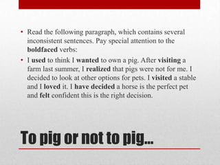 • Read the following paragraph, which contains several
inconsistent sentences. Pay special attention to the
boldfaced verbs:
• I used to think I wanted to own a pig. After visiting a
farm last summer, I realized that pigs were not for me. I
decided to look at other options for pets. I visited a stable
and I loved it. I have decided a horse is the perfect pet
and felt confident this is the right decision.

To pig or not to pig…

 