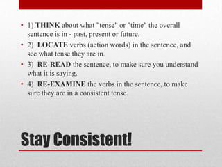 • 1) THINK about what "tense" or "time" the overall
sentence is in - past, present or future.
• 2) LOCATE verbs (action words) in the sentence, and
see what tense they are in.
• 3) RE-READ the sentence, to make sure you understand
what it is saying.
• 4) RE-EXAMINE the verbs in the sentence, to make
sure they are in a consistent tense.

Stay Consistent!

 
