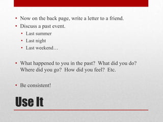 • Now on the back page, write a letter to a friend.
• Discuss a past event.
• Last summer
• Last night
• Last weekend…

• What happened to you in the past? What did you do?
Where did you go? How did you feel? Etc.
• Be consistent!

Use It

 