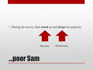 • During the movie, Sam stood up and drops his popcorn.

Past tense

…poor Sam

Present tense

 