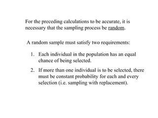 For the preceding calculations to be accurate, it is
necessary that the sampling process be random.
A random sample must satisfy two requirements:
1. Each individual in the population has an equal
chance of being selected.
2. If more than one individual is to be selected, there
must be constant probability for each and every
selection (i.e. sampling with replacement).
 
