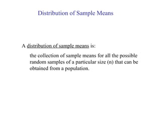 A distribution of sample means is:
the collection of sample means for all the possible
random samples of a particular size (n) that can be
obtained from a population.
Distribution of Sample Means
 