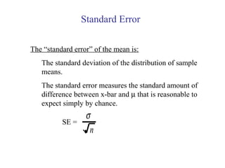 The “standard error” of the mean is:
The standard deviation of the distribution of sample
means.
The standard error measures the standard amount of
difference between x-bar and µ that is reasonable to
expect simply by chance.
Standard Error
SE =
σ
n
 