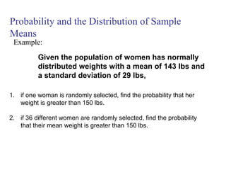Probability and the Distribution of Sample
Means
Given the population of women has normally
distributed weights with a mean of 143 lbs and
a standard deviation of 29 lbs,
Example:
1. if one woman is randomly selected, find the probability that her
weight is greater than 150 lbs.
2. if 36 different women are randomly selected, find the probability
that their mean weight is greater than 150 lbs.
 