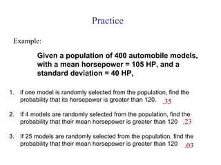 Example:
1. if one model is randomly selected from the population, find the
probability that its horsepower is greater than 120.
2. If 4 models are randomly selected from the population, find the
probability that their mean horsepower is greater than 120
3. If 25 models are randomly selected from the population, find the
probability that their mean horsepower is greater than 120
Practice
Given a population of 400 automobile models,
with a mean horsepower = 105 HP, and a
standard deviation = 40 HP,
.35
.23
.03
 