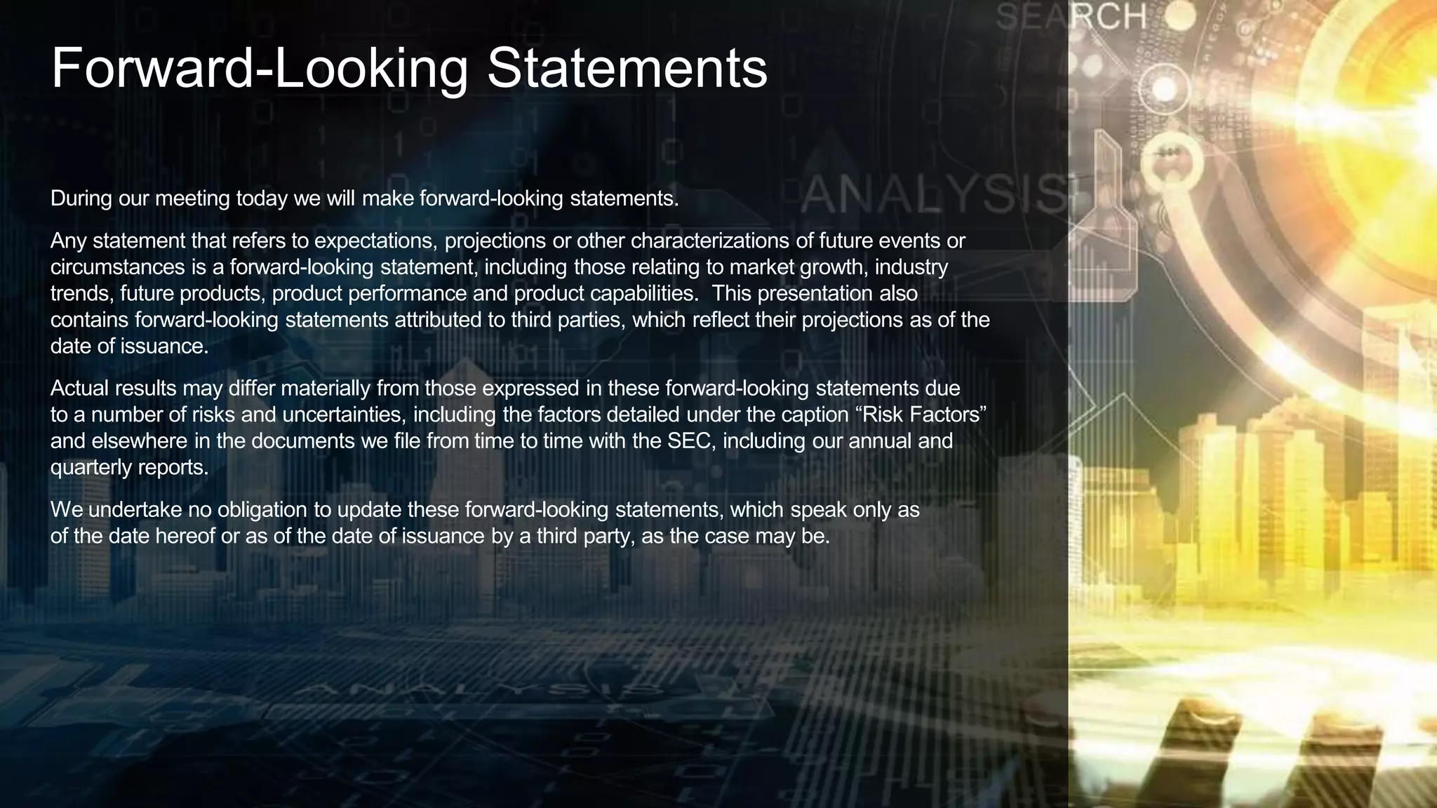 Forward-Looking Statements
During our meeting today we will make forward-looking statements.
Any statement that refers to expectations, projections or other characterizations of future events or
circumstances is a forward-looking statement, including those relating to market growth, industry
trends, future products, product performance and product capabilities. This presentation also
contains forward-looking statements attributed to third parties, which reflect their projections as of the
date of issuance.
Actual results may differ materially from those expressed in these forward-looking statements due
to a number of risks and uncertainties, including the factors detailed under the caption “Risk Factors”
and elsewhere in the documents we file from time to time with the SEC, including our annual and
quarterly reports.
We undertake no obligation to update these forward-looking statements, which speak only as
of the date hereof or as of the date of issuance by a third party, as the case may be.
 