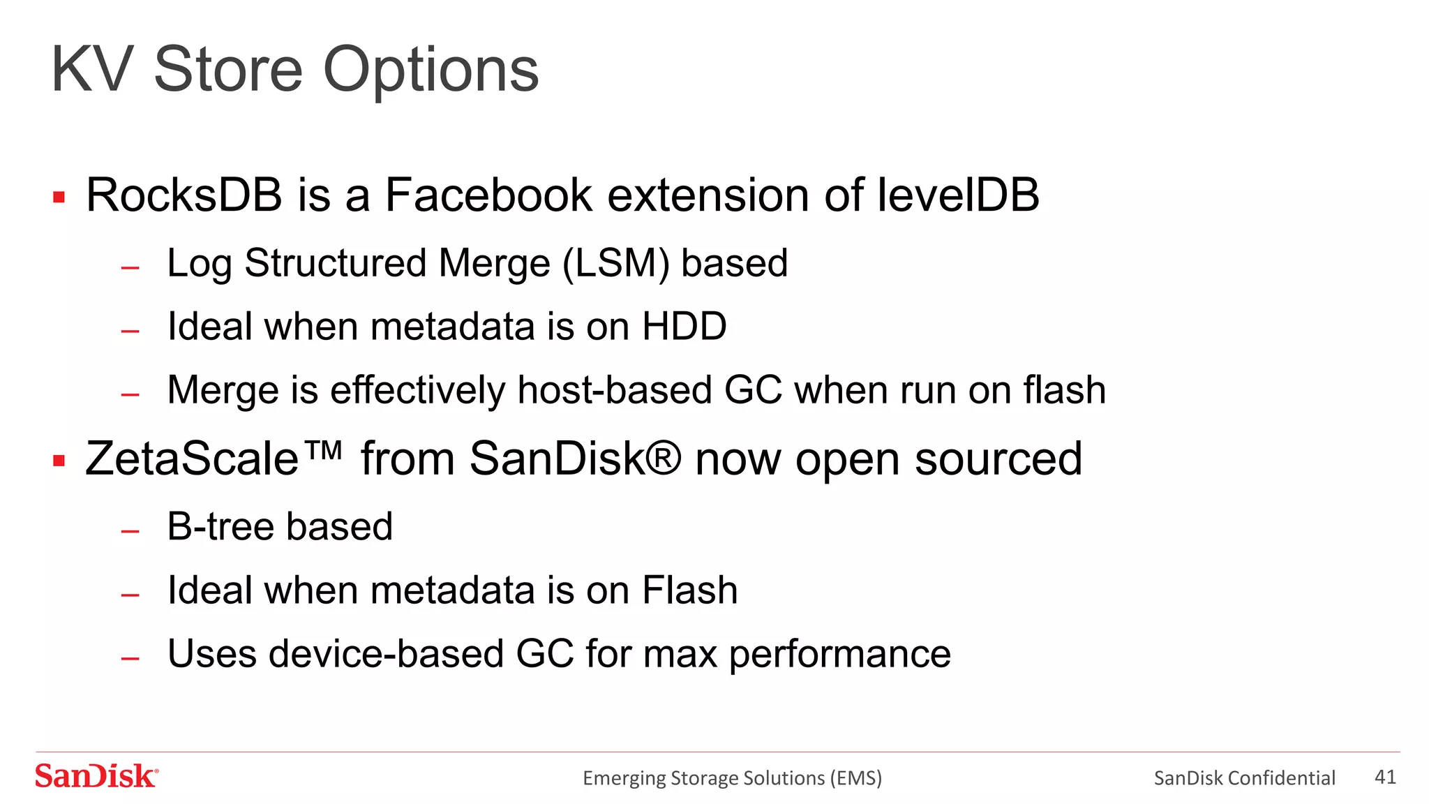 Emerging Storage Solutions (EMS) SanDisk Confidential 41
KV Store Options
 RocksDB is a Facebook extension of levelDB
– Log Structured Merge (LSM) based
– Ideal when metadata is on HDD
– Merge is effectively host-based GC when run on flash
 ZetaScale™ from SanDisk® now open sourced
– B-tree based
– Ideal when metadata is on Flash
– Uses device-based GC for max performance
 