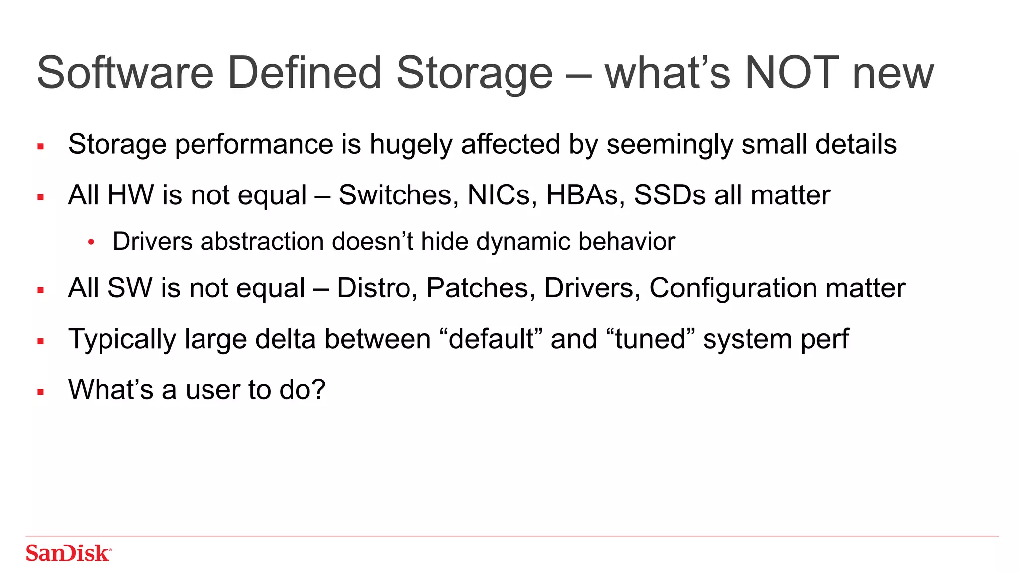  Storage performance is hugely affected by seemingly small details
 All HW is not equal – Switches, NICs, HBAs, SSDs all matter
• Drivers abstraction doesn’t hide dynamic behavior
 All SW is not equal – Distro, Patches, Drivers, Configuration matter
 Typically large delta between “default” and “tuned” system perf
 What’s a user to do?
Software Defined Storage – what’s NOT new
 