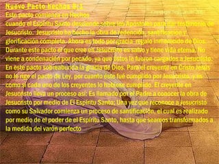 Nuevo Pacto hechos 8:1
Este pacto comienza en Hechos
cuando el Espíritu Santo desciende sobre los Apóstoles para dar testimonio de
Jesucristo. Jesucristo ha hecho la obra de redención, santificación y
glorificación completa. Ahora es todo por gracia regalo inmerecido de Dios.
Durante este pacto el que cree en Jesucristo es salvo y tiene vida eterna. No
viene a condenación por pecado, ya que éstos le fueron cargados a Jesucristo.
En este pacto sobreabunda la gracia de Dios. Para el creyente en Cristo Jesús
no le rige el pacto de Ley, por cuanto éste fué cumplido por Jesucristo, y es
como si cada uno de los creyentes lo hubiese cumplido. El creyente en
Jesucristo lleva un proceso así: Es llamado por el Padre a conocer la obra de
Jesucristo por medio de El Espíritu Santo; Una vez que reconoce a Jesucristo
como su Salvador comienza un proceso de santificación, el cual es realizado
por medio de el poder de el Espíritu Santo, hasta que seamos transformados a
la medida del varón perfecto
 