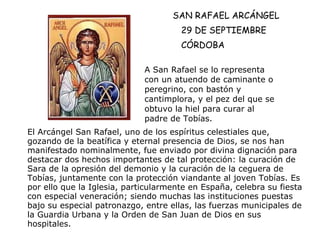 SAN RAFAEL ARCÁNGEL 29 DE SEPTIEMBRE CÓRDOBA A San Rafael se lo representa con un atuendo de caminante o peregrino, con bastón y cantimplora, y el pez del que se obtuvo la hiel para curar al padre de Tobías. El Arcángel San Rafael, uno de los espíritus celestiales que, gozando de la beatífica y eternal presencia de Dios, se nos han manifestado nominalmente, fue enviado por divina dignación para destacar dos hechos importantes de tal protección: la curación de Sara de la opresión del demonio y la curación de la ceguera de Tobías, juntamente con la protección viandante al joven Tobías. Es por ello que la Iglesia, particularmente en España, celebra su fiesta con especial veneración; siendo muchas las instituciones puestas bajo su especial patronazgo, entre ellas, las fuerzas municipales de la Guardia Urbana y la Orden de San Juan de Dios en sus hospitales.   