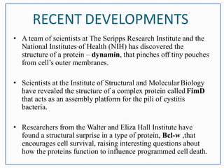 RECENT DEVELOPMENTS
• A team of scientists at The Scripps Research Institute and the
National Institutes of Health (NIH) has discovered the
structure of a protein – dynamin, that pinches off tiny pouches
from cell’s outer membranes.
• Scientists at the Institute of Structural and MolecularBiology
have revealed the structure of a complex protein called FimD
that acts as an assembly platform for the pili of cystitis
bacteria.
• Researchers from the Walter and Eliza Hall Institute have
found a structural surprise in a type of protein, Bcl-w ,that
encourages cell survival, raising interesting questions about
how the proteins function to influence programmed cell death.
 