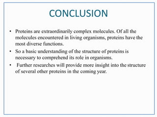CONCLUSION
• Proteins are extraordinarily complex molecules. Of all the
molecules encountered in living organisms, proteins have the
most diverse functions.
• So a basic understanding of the structure of proteins is
necessary to comprehend its role in organisms.
• Further researches will provide more insight into the structure
of several other proteins in the coming year.
 