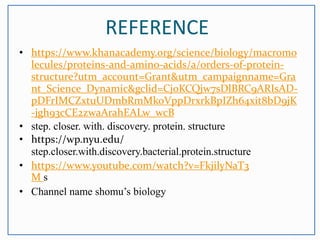 REFERENCE
• https://www.khanacademy.org/science/biology/macromo
lecules/proteins-and-amino-acids/a/orders-of-protein-
structure?utm_account=Grant&utm_campaignname=Gra
nt_Science_Dynamic&gclid=Cj0KCQjw7sDlBRC9ARIsAD-
pDFrIMCZxtuUDmbRmMkoVppDrxrkBpIZh64xit8bD9jK
-jgh93cCE2zwaArahEALw_wcB
• step. closer. with. discovery. protein. structure
• https://wp.nyu.edu/
step.closer.with.discovery.bacterial.protein.structure
• https://www.youtube.com/watch?v=FkjilyNaT3
M s
• Channel name shomu’s biology
 