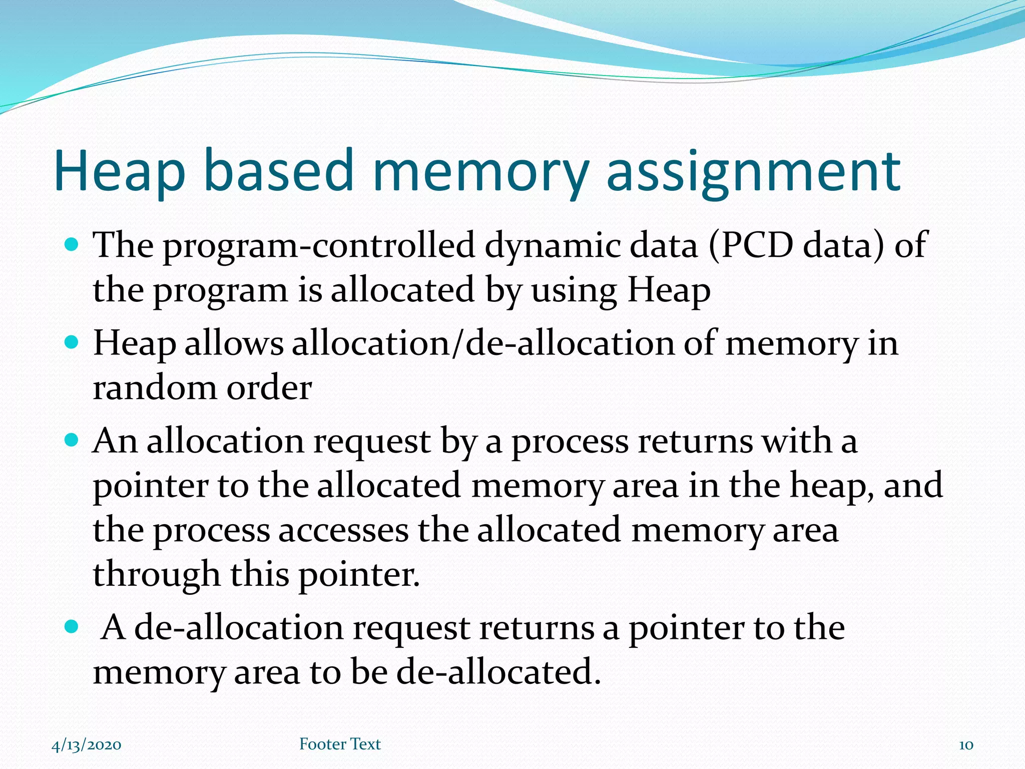 Heap based memory assignment
 The program-controlled dynamic data (PCD data) of
the program is allocated by using Heap
 Heap allows allocation/de-allocation of memory in
random order
 An allocation request by a process returns with a
pointer to the allocated memory area in the heap, and
the process accesses the allocated memory area
through this pointer.
 A de-allocation request returns a pointer to the
memory area to be de-allocated.
4/13/2020 Footer Text 10
 