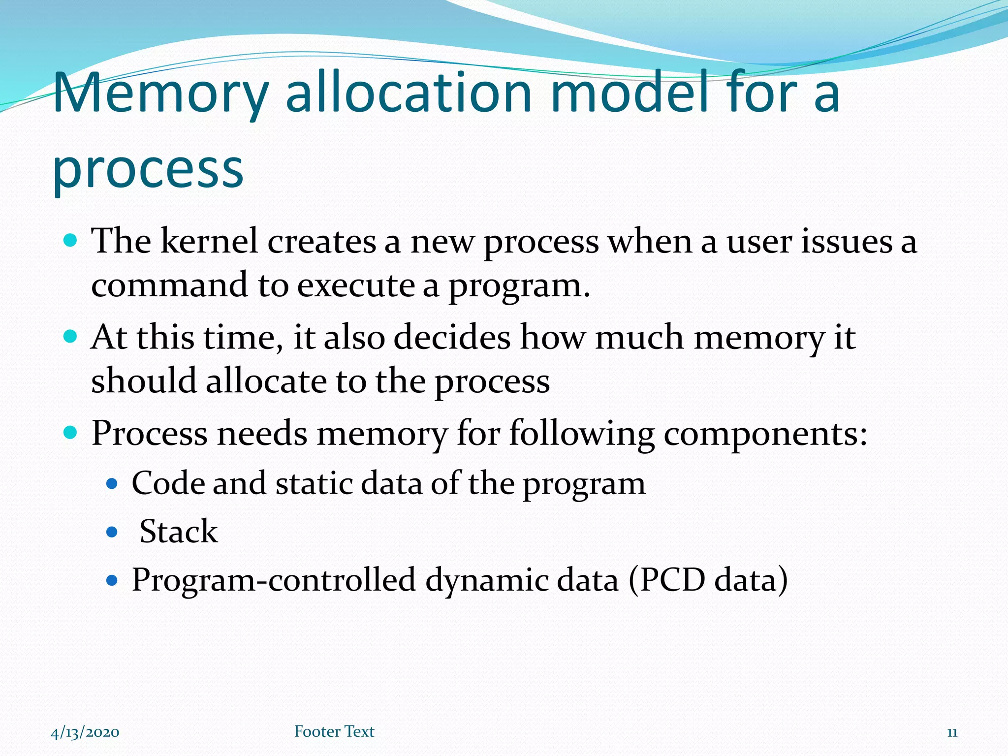 Memory allocation model for a
process
 The kernel creates a new process when a user issues a
command to execute a program.
 At this time, it also decides how much memory it
should allocate to the process
 Process needs memory for following components:
 Code and static data of the program
 Stack
 Program-controlled dynamic data (PCD data)
4/13/2020 Footer Text 11
 