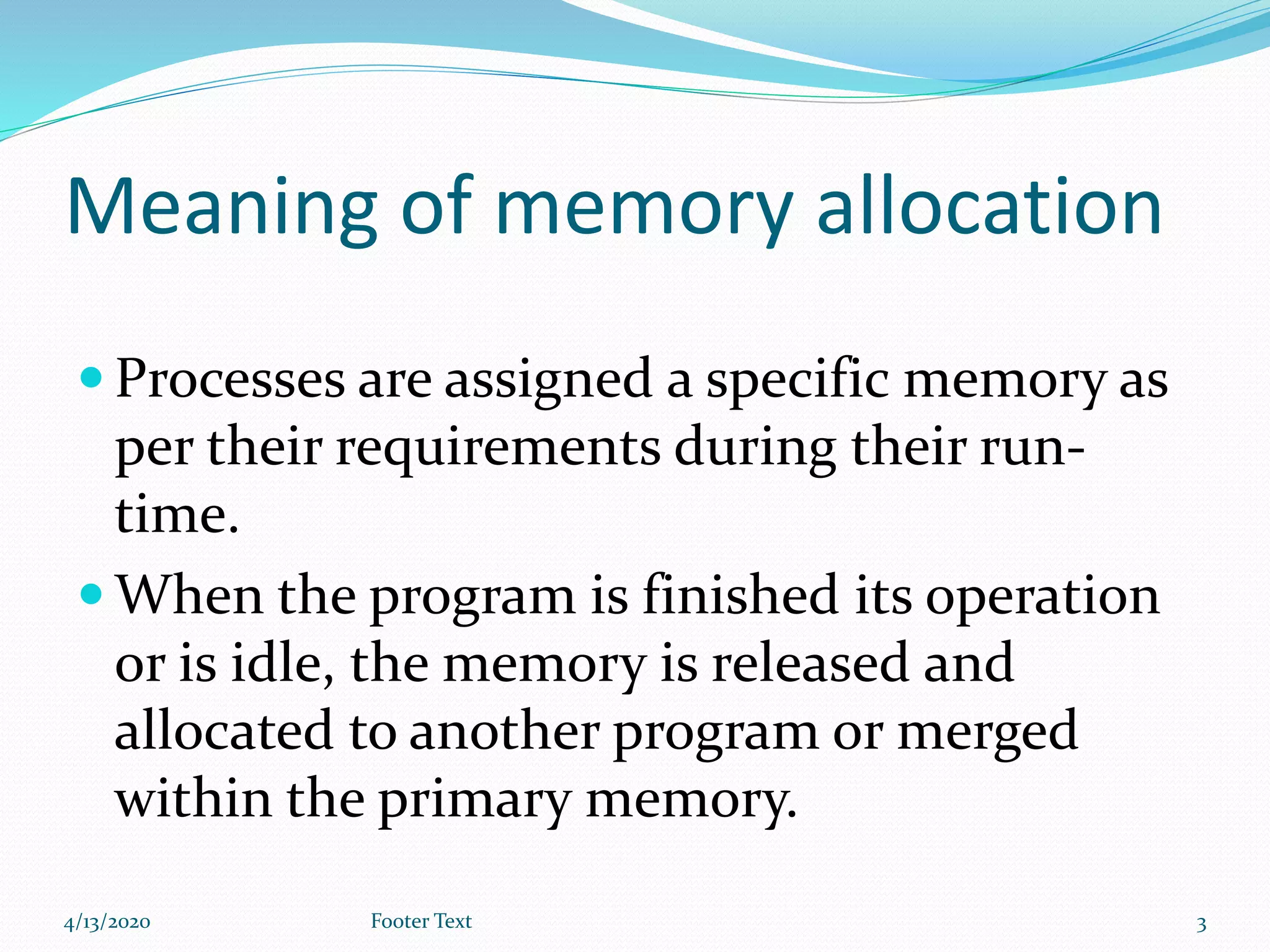Meaning of memory allocation
 Processes are assigned a specific memory as
per their requirements during their run-
time.
 When the program is finished its operation
or is idle, the memory is released and
allocated to another program or merged
within the primary memory.
4/13/2020 Footer Text 3
 