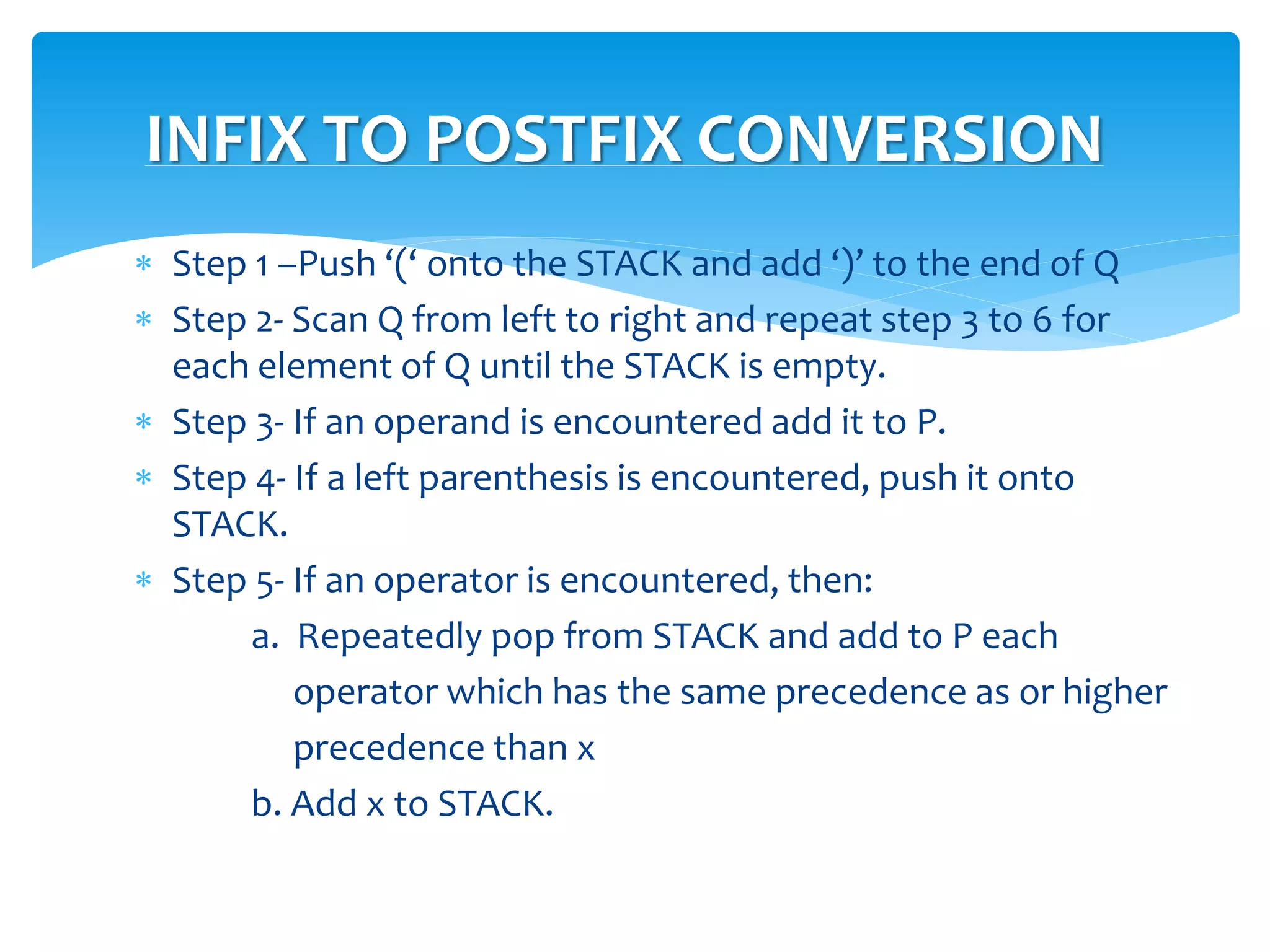  Step 1 –Push ‘(‘ onto the STACK and add ‘)’ to the end of Q
 Step 2- Scan Q from left to right and repeat step 3 to 6 for
each element of Q until the STACK is empty.
 Step 3- If an operand is encountered add it to P.
 Step 4- If a left parenthesis is encountered, push it onto
STACK.
 Step 5- If an operator is encountered, then:
a. Repeatedly pop from STACK and add to P each
operator which has the same precedence as or higher
precedence than x
b. Add x to STACK.
INFIX TO POSTFIX CONVERSION
 