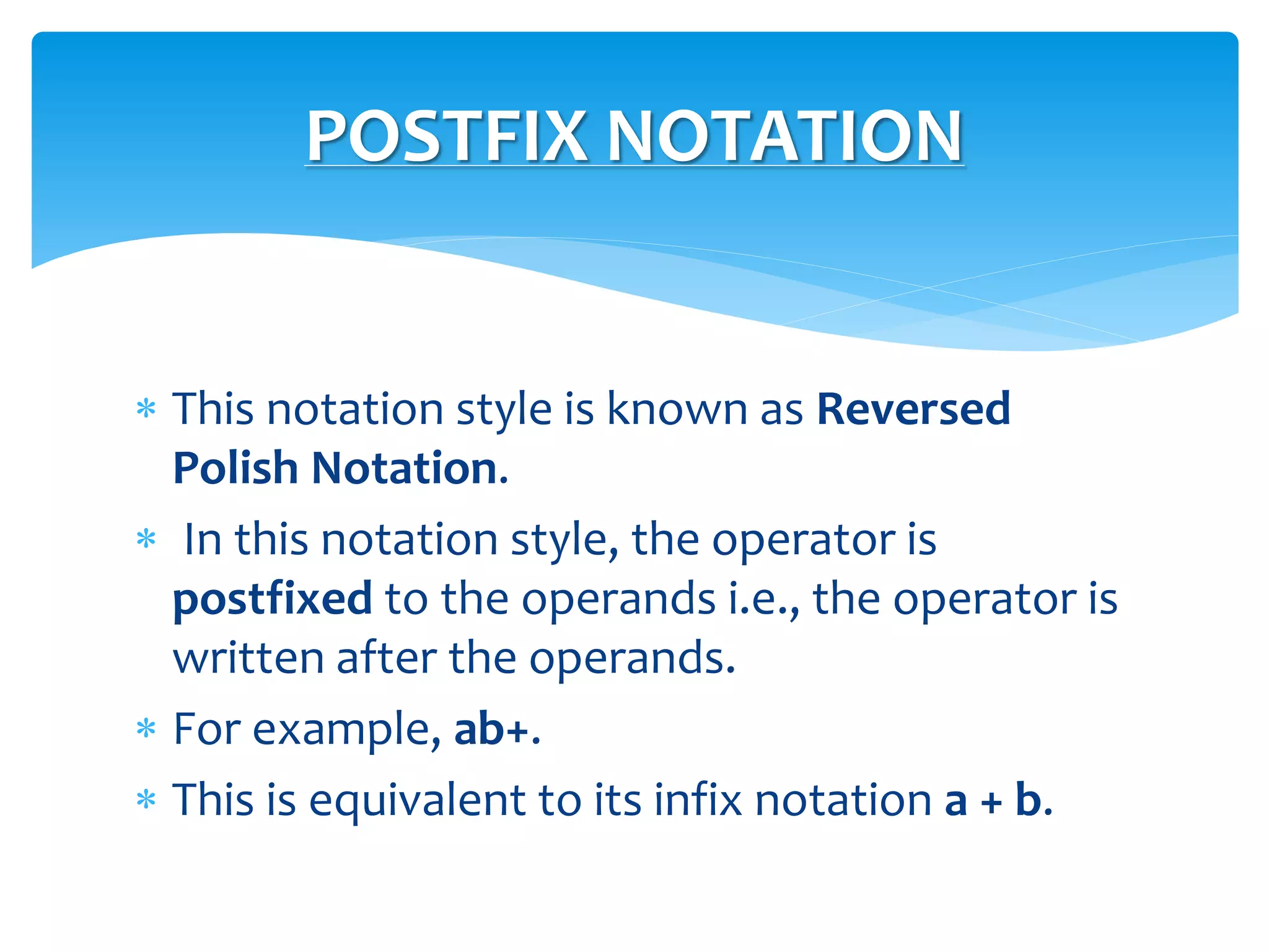  This notation style is known as Reversed
Polish Notation.
 In this notation style, the operator is
postfixed to the operands i.e., the operator is
written after the operands.
 For example, ab+.
 This is equivalent to its infix notation a + b.
POSTFIX NOTATION
 