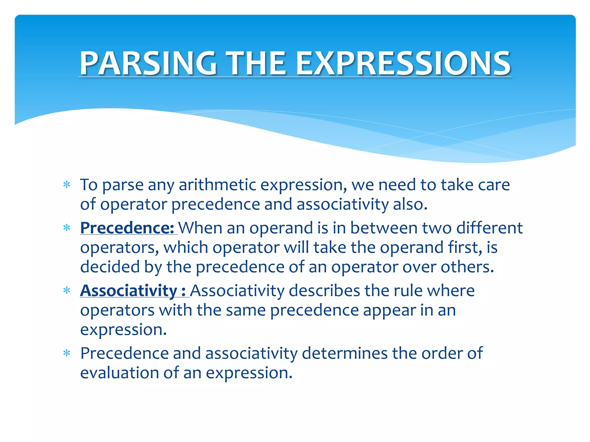  To parse any arithmetic expression, we need to take care
of operator precedence and associativity also.
 Precedence: When an operand is in between two different
operators, which operator will take the operand first, is
decided by the precedence of an operator over others.
 Associativity : Associativity describes the rule where
operators with the same precedence appear in an
expression.
 Precedence and associativity determines the order of
evaluation of an expression.
PARSING THE EXPRESSIONS
 