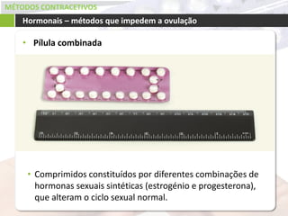 MÉTODOS CONTRACETIVOS
• Pílula combinada
Hormonais – métodos que impedem a ovulação
• Comprimidos constituídos por diferentes combinações de
hormonas sexuais sintéticas (estrogénio e progesterona),
que alteram o ciclo sexual normal.
 