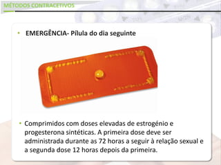 MÉTODOS CONTRACETIVOS
• EMERGÊNCIA- Pílula do dia seguinte
• Comprimidos com doses elevadas de estrogénio e
progesterona sintéticas. A primeira dose deve ser
administrada durante as 72 horas a seguir à relação sexual e
a segunda dose 12 horas depois da primeira.
 