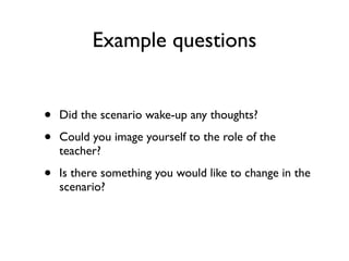 Example questions


•   Did the scenario wake-up any thoughts?

•   Could you image yourself to the role of the
    teacher?

•   Is there something you would like to change in the
    scenario?
 