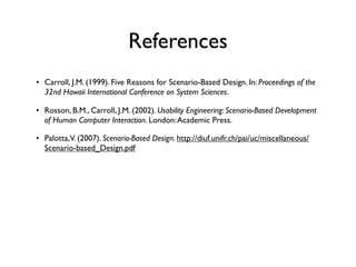References
• Carroll, J.M. (1999). Five Reasons for Scenario-Based Design. In: Proceedings of the
  32nd Hawaii International Conference on System Sciences.

• Rosson, B.M., Carroll, J.M. (2002). Usability Engineering: Scenario-Based Development
  of Human Computer Interaction. London: Academic Press.

• Palotta,V. (2007). Scenario-Based Design. http://diuf.unifr.ch/pai/uc/miscellaneous/
  Scenario-based_Design.pdf
 