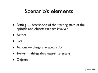 Scenario’s elements

•   Setting — description of the starting state of the
    episode and objects that are involved

•   Actors

•   Goals

•   Actions — things that actors do

•   Events — things that happen to actors

•   Objects

                                                         (Carroll, 1999)
 
