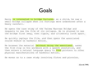 Goals
Harry is interested in bridge failures; as a child, he saw a
small bridge collapse when its footings were undermined after a
heavy rainfall.

He opens the case study of the Tacoma Narrows Bridge and
requests to see the film of its collapse. He is stunned to see
the bridge first sway, then ripple, and ultimately lurch apart.

He quickly replays the film, and then opens the associated
course module on harmonic motion.

He browses the material (without doing the exercises), saves
the film clip in his workbook with a speech annotation, and
then enters a natural language query to find pointers to other
physical manifestations of harmonic motion.

He moves on to a case study involving flutes and piccolos.


                                                          (Carroll, 1999)
 