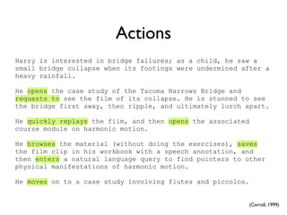 Actions
Harry is interested in bridge failures; as a child, he saw a
small bridge collapse when its footings were undermined after a
heavy rainfall.

He opens the case study of the Tacoma Narrows Bridge and
requests to see the film of its collapse. He is stunned to see
the bridge first sway, then ripple, and ultimately lurch apart.

He quickly replays the film, and then opens the associated
course module on harmonic motion.

He browses the material (without doing the exercises), saves
the film clip in his workbook with a speech annotation, and
then enters a natural language query to find pointers to other
physical manifestations of harmonic motion.

He moves on to a case study involving flutes and piccolos.


                                                             (Carroll, 1999)
 