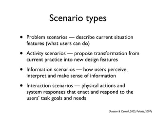 Scenario types
•   Problem scenarios — describe current situation
    features (what users can do)

•   Activity scenarios — propose transformation from
    current practice into new design features

•   Information scenarios — how users perceive,
    interpret and make sense of information

•   Interaction scenarios — physical actions and
    system responses that enact and respond to the
    users’ task goals and needs

                                       (Rosson & Carroll, 2002; Palotta, 2007)
 