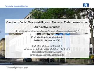 Technische Universität München
Corporate Social Responsibility and Financial Performance in the
Automotive Industry
Do social and environmental outperformers also outpace financially?
13. Controlling Innovation Berlin
Berlin, 21. September 2013
Dipl.-Kfm. Christopher Scheubel
Lehrstuhl für Betriebswirtschaftslehre – Controlling
Technische Universität München
Email: christopher.scheubel@tum.de
13. Controlling Innovation Berlin
 