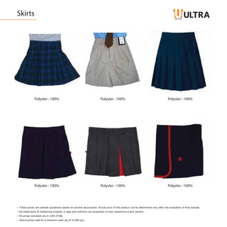 Skirts
Polyster : 100% Polyster : 100% Polyster : 100%
Polyster : 100% Polyster : 100% Polyster : 100%
• These prices are sample quotations based on several assumption. Actual price of the product can be determined only after the evaluation of final sample.
• All trademarks & intellectual property in logo and uniforms are properties of their respective brand owners.
• All prices indicated are in USD (FOB)
• Above prices valid for a minimum order qty of 10,000 pcs.
 