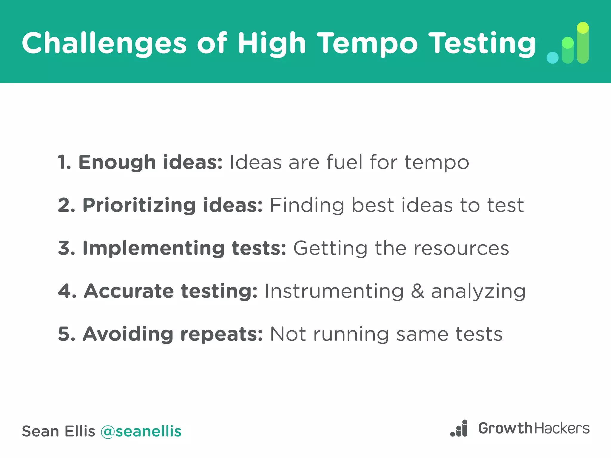 Sean Ellis @seanellis
Challenges of High Tempo Testing
1. Enough ideas: Ideas are fuel for tempo
2. Prioritizing ideas: Finding best ideas to test
3. Implementing tests: Getting the resources
4. Accurate testing: Instrumenting & analyzing
5. Avoiding repeats: Not running same tests
 