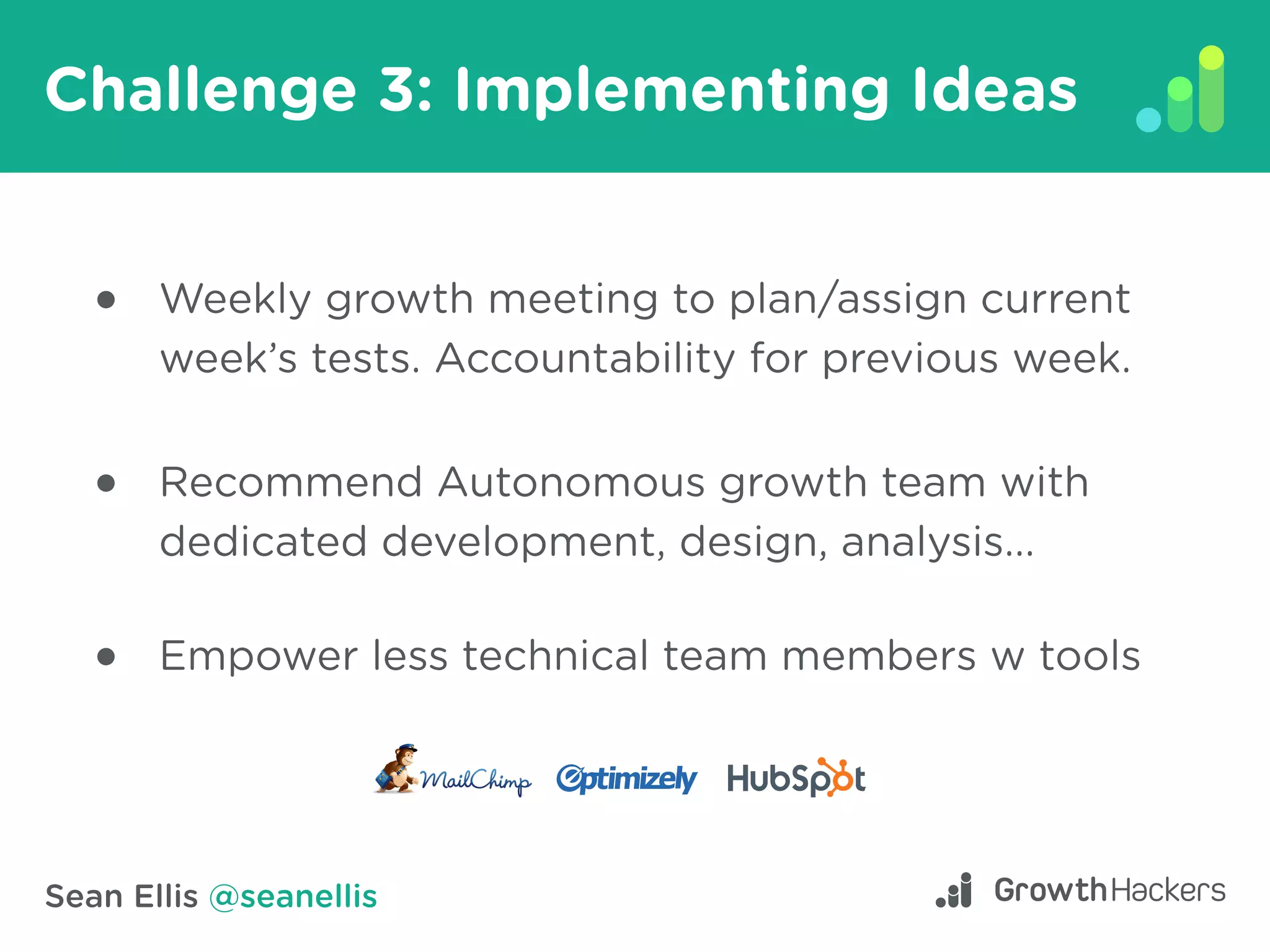 Sean Ellis @seanellis
Challenge 3: Implementing Ideas
Weekly growth meeting to plan/assign current
week’s tests. Accountability for previous week.
Recommend Autonomous growth team with
dedicated development, design, analysis...
Empower less technical team members w tools
 
