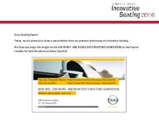 Dear Seating Expert,
Today, we are pleased to share a presentation from our previous conference on Innovative Seating.
We hope you enjoy this insight on the GM FRONT- AND REAR SEAT STRUCTURE GENERATION by two Project
Leaders for Seat Structures at Adam Opel AG:
 